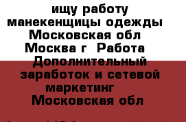 ищу работу манекенщицы одежды - Московская обл., Москва г. Работа » Дополнительный заработок и сетевой маркетинг   . Московская обл.